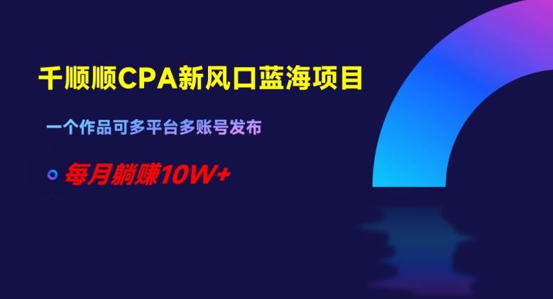 千顺顺CPA新风口蓝海项目，一个作品可多平台多账号发布，每月躺赚10W+【揭秘】-泡泡网赚