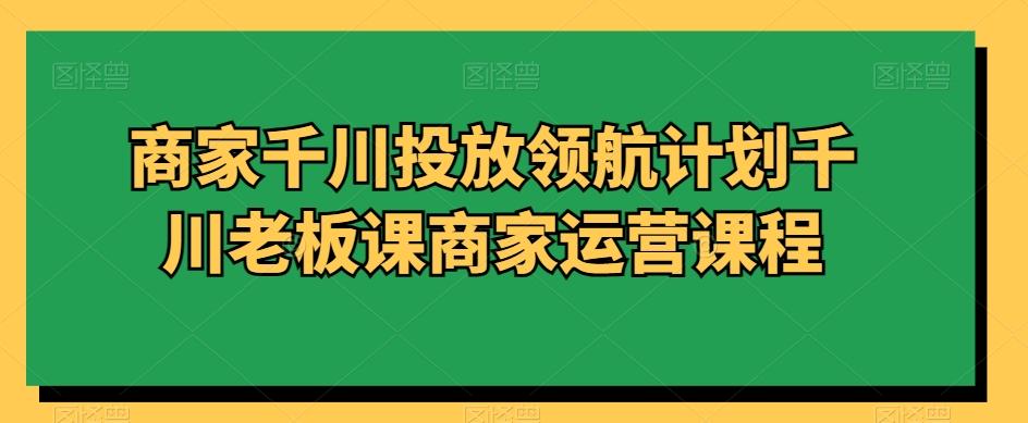 商家千川投放领航计划千川老板课商家运营课程-泡泡网赚
