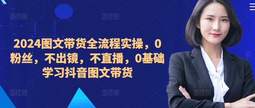 ​​​​​​2024图文带货全流程实操，0粉丝，不出镜，不直播，0基础学习抖音图文带货-泡泡网赚