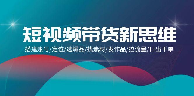 (9837期)短视频带货新思维：搭建账号/定位/选爆品/找素材/发作品/拉流量/日出千单-泡泡网赚