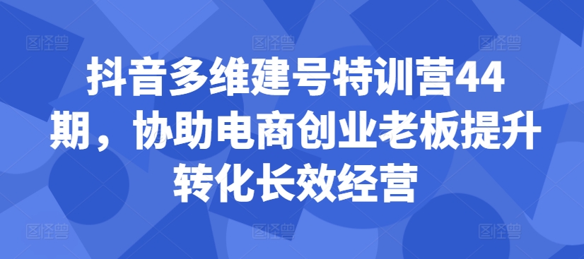 抖音多维建号特训营44期，协助电商创业老板提升转化长效经营-泡泡网赚