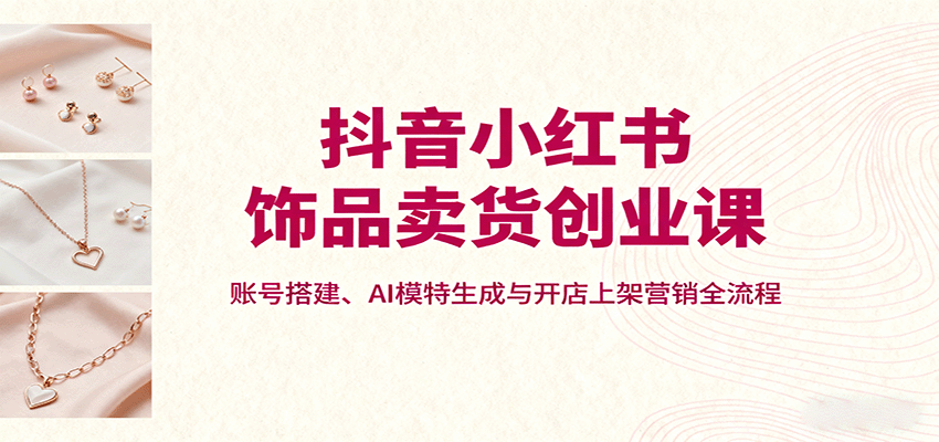 抖音小红书饰品卖货创业课，账号搭建、AI模特生成与开店上架营销全流程-泡泡网赚