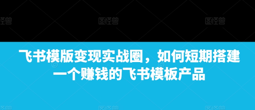 飞书模版变现实战圈，如何短期搭建一个赚钱的飞书模板产品-泡泡网赚