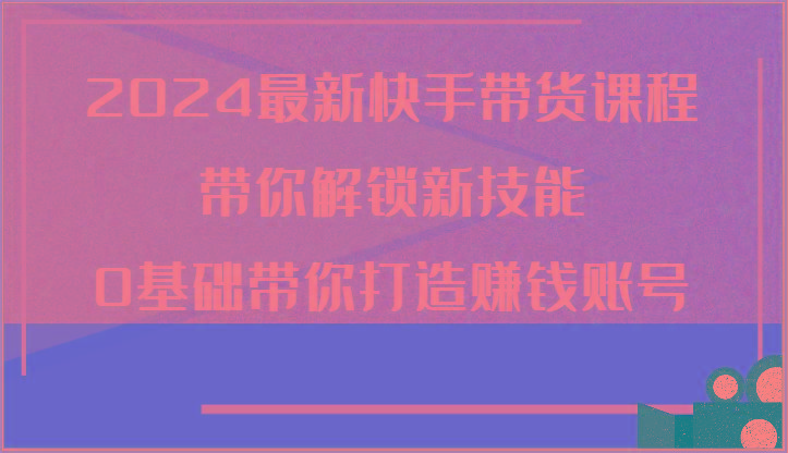 2024最新快手带货课程，带你解锁新技能，0基础带你打造赚钱账号-泡泡网赚